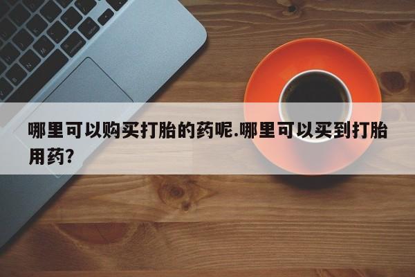 私人医院能买到打胎药吗哪里可以购买打胎的药呢.哪里可以买到打胎用药？