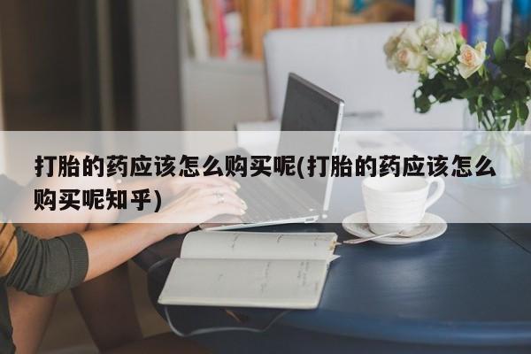 私人医院能买到打胎药吗打胎的药应该怎么购买呢(打胎的药应该怎么购买呢知乎)